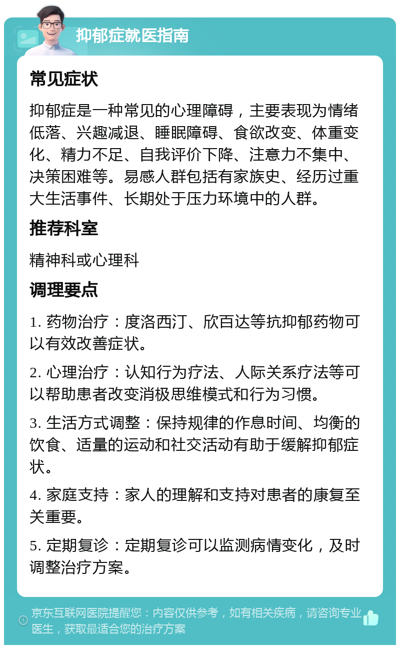 抑郁症就医指南 常见症状 抑郁症是一种常见的心理障碍，主要表现为情绪低落、兴趣减退、睡眠障碍、食欲改变、体重变化、精力不足、自我评价下降、注意力不集中、决策困难等。易感人群包括有家族史、经历过重大生活事件、长期处于压力环境中的人群。 推荐科室 精神科或心理科 调理要点 1. 药物治疗：度洛西汀、欣百达等抗抑郁药物可以有效改善症状。 2. 心理治疗：认知行为疗法、人际关系疗法等可以帮助患者改变消极思维模式和行为习惯。 3. 生活方式调整：保持规律的作息时间、均衡的饮食、适量的运动和社交活动有助于缓解抑郁症状。 4. 家庭支持：家人的理解和支持对患者的康复至关重要。 5. 定期复诊：定期复诊可以监测病情变化，及时调整治疗方案。