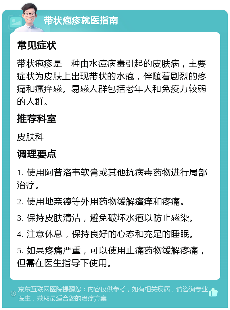 带状疱疹就医指南 常见症状 带状疱疹是一种由水痘病毒引起的皮肤病，主要症状为皮肤上出现带状的水疱，伴随着剧烈的疼痛和瘙痒感。易感人群包括老年人和免疫力较弱的人群。 推荐科室 皮肤科 调理要点 1. 使用阿昔洛韦软膏或其他抗病毒药物进行局部治疗。 2. 使用地奈德等外用药物缓解瘙痒和疼痛。 3. 保持皮肤清洁，避免破坏水疱以防止感染。 4. 注意休息，保持良好的心态和充足的睡眠。 5. 如果疼痛严重，可以使用止痛药物缓解疼痛，但需在医生指导下使用。