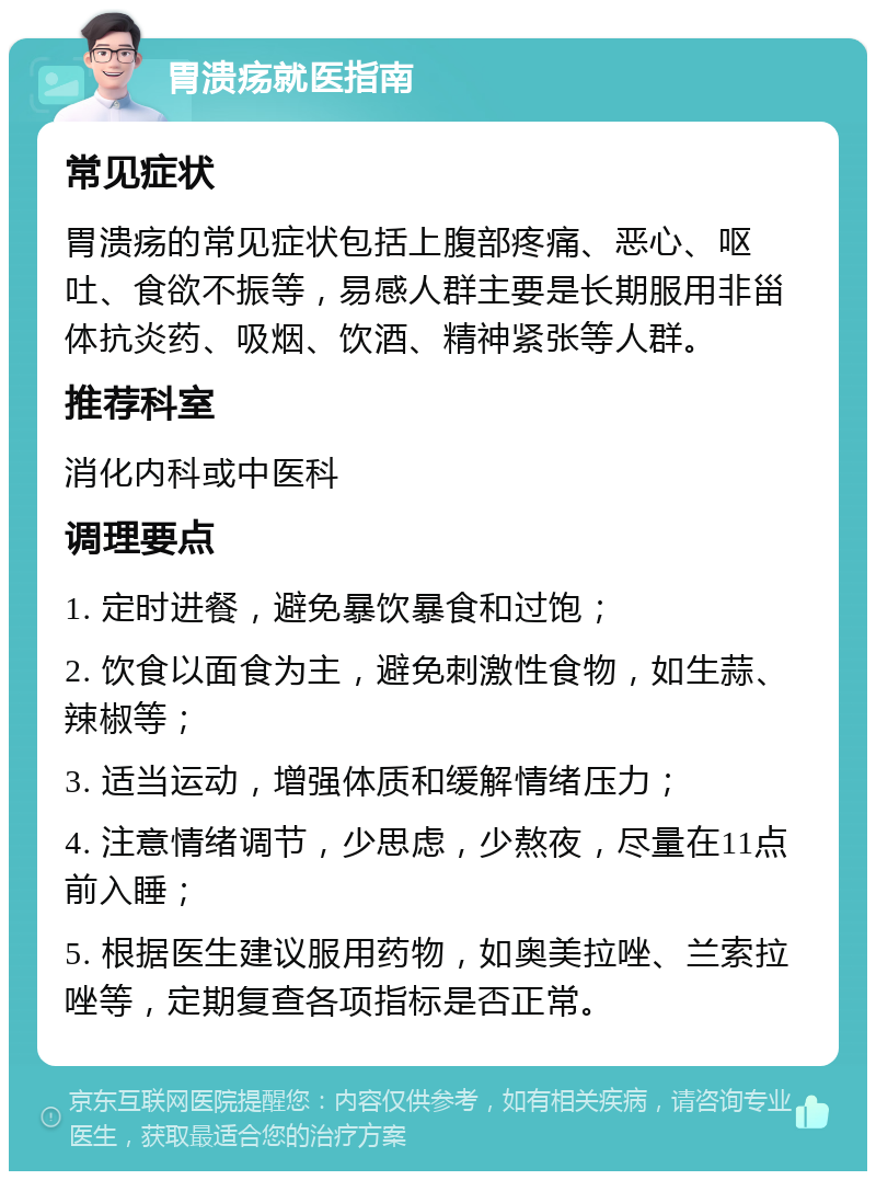 胃溃疡就医指南 常见症状 胃溃疡的常见症状包括上腹部疼痛、恶心、呕吐、食欲不振等，易感人群主要是长期服用非甾体抗炎药、吸烟、饮酒、精神紧张等人群。 推荐科室 消化内科或中医科 调理要点 1. 定时进餐，避免暴饮暴食和过饱； 2. 饮食以面食为主，避免刺激性食物，如生蒜、辣椒等； 3. 适当运动，增强体质和缓解情绪压力； 4. 注意情绪调节，少思虑，少熬夜，尽量在11点前入睡； 5. 根据医生建议服用药物，如奥美拉唑、兰索拉唑等，定期复查各项指标是否正常。