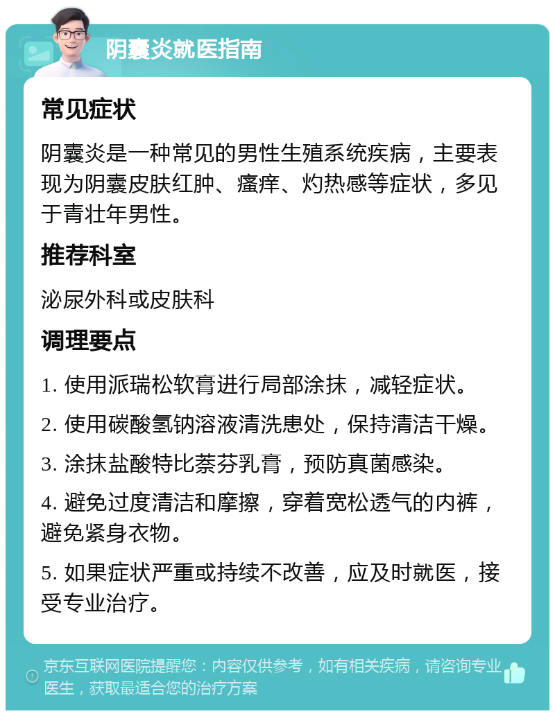 阴囊炎就医指南 常见症状 阴囊炎是一种常见的男性生殖系统疾病，主要表现为阴囊皮肤红肿、瘙痒、灼热感等症状，多见于青壮年男性。 推荐科室 泌尿外科或皮肤科 调理要点 1. 使用派瑞松软膏进行局部涂抹，减轻症状。 2. 使用碳酸氢钠溶液清洗患处，保持清洁干燥。 3. 涂抹盐酸特比萘芬乳膏，预防真菌感染。 4. 避免过度清洁和摩擦，穿着宽松透气的内裤，避免紧身衣物。 5. 如果症状严重或持续不改善，应及时就医，接受专业治疗。