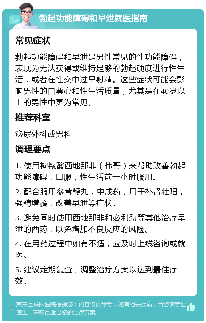 勃起功能障碍和早泄就医指南 常见症状 勃起功能障碍和早泄是男性常见的性功能障碍，表现为无法获得或维持足够的勃起硬度进行性生活，或者在性交中过早射精。这些症状可能会影响男性的自尊心和性生活质量，尤其是在40岁以上的男性中更为常见。 推荐科室 泌尿外科或男科 调理要点 1. 使用枸橼酸西地那非（伟哥）来帮助改善勃起功能障碍，口服，性生活前一小时服用。 2. 配合服用参茸鞭丸，中成药，用于补肾壮阳，强精增髓，改善早泄等症状。 3. 避免同时使用西地那非和必利劲等其他治疗早泄的西药，以免增加不良反应的风险。 4. 在用药过程中如有不适，应及时上线咨询或就医。 5. 建议定期复查，调整治疗方案以达到最佳疗效。