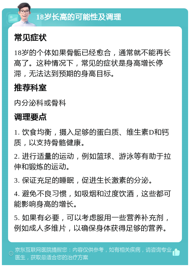 18岁长高的可能性及调理 常见症状 18岁的个体如果骨骺已经愈合，通常就不能再长高了。这种情况下，常见的症状是身高增长停滞，无法达到预期的身高目标。 推荐科室 内分泌科或骨科 调理要点 1. 饮食均衡，摄入足够的蛋白质、维生素D和钙质，以支持骨骼健康。 2. 进行适量的运动，例如篮球、游泳等有助于拉伸和锻炼的运动。 3. 保证充足的睡眠，促进生长激素的分泌。 4. 避免不良习惯，如吸烟和过度饮酒，这些都可能影响身高的增长。 5. 如果有必要，可以考虑服用一些营养补充剂，例如成人多维片，以确保身体获得足够的营养。