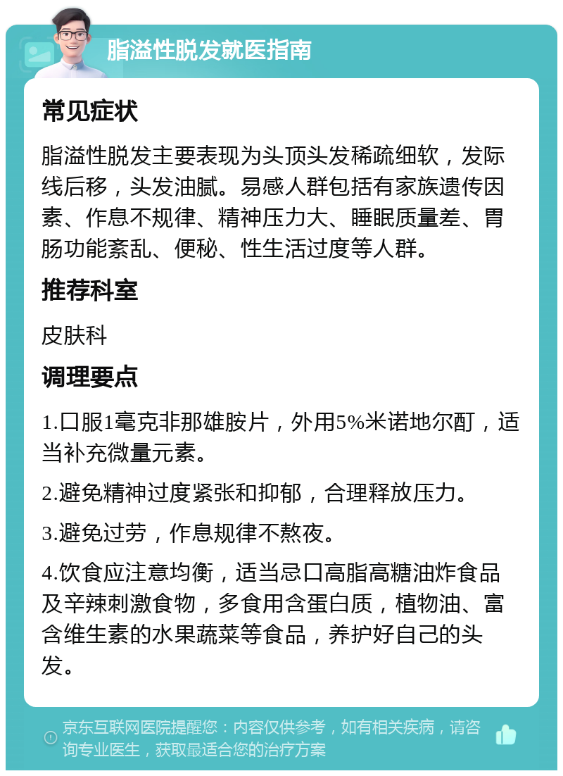 脂溢性脱发就医指南 常见症状 脂溢性脱发主要表现为头顶头发稀疏细软，发际线后移，头发油腻。易感人群包括有家族遗传因素、作息不规律、精神压力大、睡眠质量差、胃肠功能紊乱、便秘、性生活过度等人群。 推荐科室 皮肤科 调理要点 1.口服1毫克非那雄胺片，外用5%米诺地尔酊，适当补充微量元素。 2.避免精神过度紧张和抑郁，合理释放压力。 3.避免过劳，作息规律不熬夜。 4.饮食应注意均衡，适当忌口高脂高糖油炸食品及辛辣刺激食物，多食用含蛋白质，植物油、富含维生素的水果蔬菜等食品，养护好自己的头发。