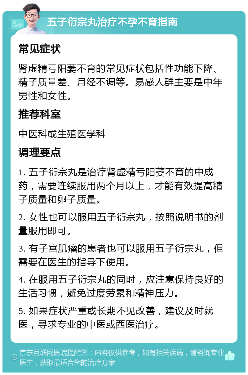 五子衍宗丸治疗不孕不育指南 常见症状 肾虚精亏阳萎不育的常见症状包括性功能下降、精子质量差、月经不调等。易感人群主要是中年男性和女性。 推荐科室 中医科或生殖医学科 调理要点 1. 五子衍宗丸是治疗肾虚精亏阳萎不育的中成药，需要连续服用两个月以上，才能有效提高精子质量和卵子质量。 2. 女性也可以服用五子衍宗丸，按照说明书的剂量服用即可。 3. 有子宫肌瘤的患者也可以服用五子衍宗丸，但需要在医生的指导下使用。 4. 在服用五子衍宗丸的同时，应注意保持良好的生活习惯，避免过度劳累和精神压力。 5. 如果症状严重或长期不见改善，建议及时就医，寻求专业的中医或西医治疗。