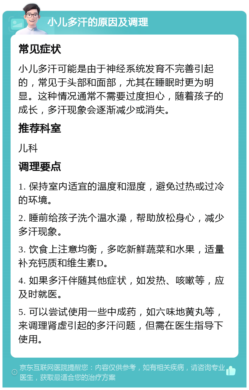 小儿多汗的原因及调理 常见症状 小儿多汗可能是由于神经系统发育不完善引起的，常见于头部和面部，尤其在睡眠时更为明显。这种情况通常不需要过度担心，随着孩子的成长，多汗现象会逐渐减少或消失。 推荐科室 儿科 调理要点 1. 保持室内适宜的温度和湿度，避免过热或过冷的环境。 2. 睡前给孩子洗个温水澡，帮助放松身心，减少多汗现象。 3. 饮食上注意均衡，多吃新鲜蔬菜和水果，适量补充钙质和维生素D。 4. 如果多汗伴随其他症状，如发热、咳嗽等，应及时就医。 5. 可以尝试使用一些中成药，如六味地黄丸等，来调理肾虚引起的多汗问题，但需在医生指导下使用。