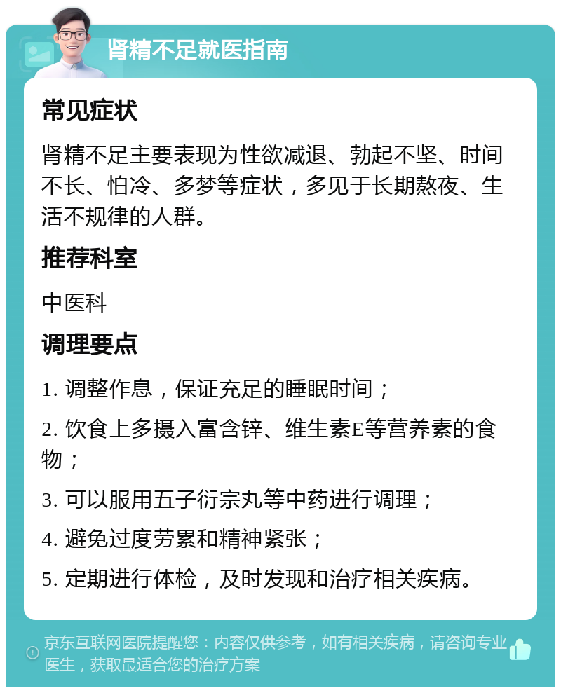 肾精不足就医指南 常见症状 肾精不足主要表现为性欲减退、勃起不坚、时间不长、怕冷、多梦等症状，多见于长期熬夜、生活不规律的人群。 推荐科室 中医科 调理要点 1. 调整作息，保证充足的睡眠时间； 2. 饮食上多摄入富含锌、维生素E等营养素的食物； 3. 可以服用五子衍宗丸等中药进行调理； 4. 避免过度劳累和精神紧张； 5. 定期进行体检，及时发现和治疗相关疾病。