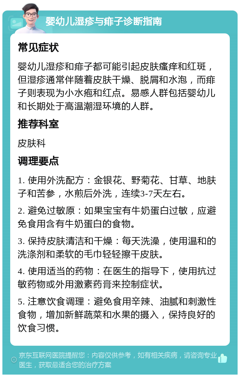 婴幼儿湿疹与痱子诊断指南 常见症状 婴幼儿湿疹和痱子都可能引起皮肤瘙痒和红斑，但湿疹通常伴随着皮肤干燥、脱屑和水泡，而痱子则表现为小水疱和红点。易感人群包括婴幼儿和长期处于高温潮湿环境的人群。 推荐科室 皮肤科 调理要点 1. 使用外洗配方：金银花、野菊花、甘草、地肤子和苦参，水煎后外洗，连续3-7天左右。 2. 避免过敏原：如果宝宝有牛奶蛋白过敏，应避免食用含有牛奶蛋白的食物。 3. 保持皮肤清洁和干燥：每天洗澡，使用温和的洗涤剂和柔软的毛巾轻轻擦干皮肤。 4. 使用适当的药物：在医生的指导下，使用抗过敏药物或外用激素药膏来控制症状。 5. 注意饮食调理：避免食用辛辣、油腻和刺激性食物，增加新鲜蔬菜和水果的摄入，保持良好的饮食习惯。