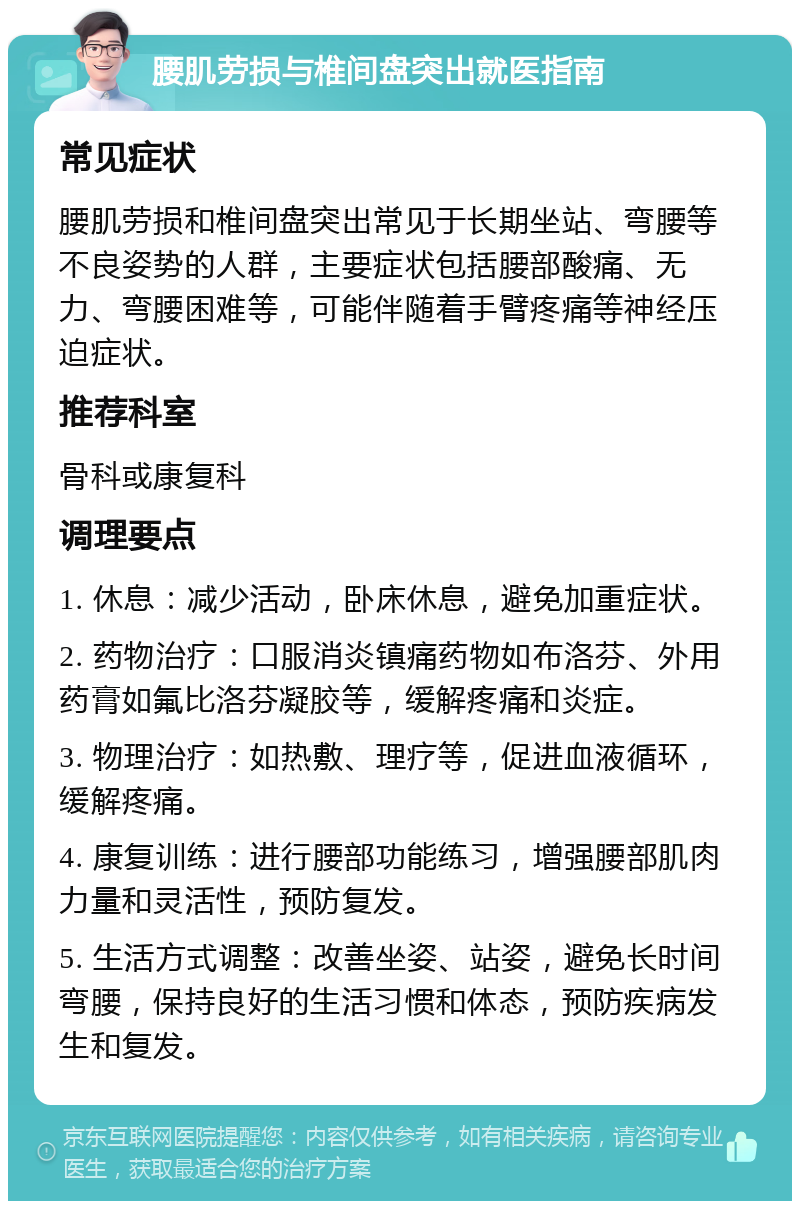 腰肌劳损与椎间盘突出就医指南 常见症状 腰肌劳损和椎间盘突出常见于长期坐站、弯腰等不良姿势的人群，主要症状包括腰部酸痛、无力、弯腰困难等，可能伴随着手臂疼痛等神经压迫症状。 推荐科室 骨科或康复科 调理要点 1. 休息：减少活动，卧床休息，避免加重症状。 2. 药物治疗：口服消炎镇痛药物如布洛芬、外用药膏如氟比洛芬凝胶等，缓解疼痛和炎症。 3. 物理治疗：如热敷、理疗等，促进血液循环，缓解疼痛。 4. 康复训练：进行腰部功能练习，增强腰部肌肉力量和灵活性，预防复发。 5. 生活方式调整：改善坐姿、站姿，避免长时间弯腰，保持良好的生活习惯和体态，预防疾病发生和复发。