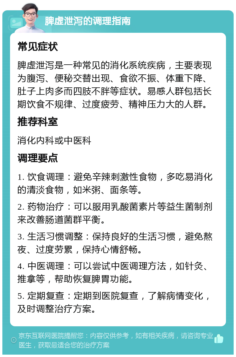 脾虚泄泻的调理指南 常见症状 脾虚泄泻是一种常见的消化系统疾病，主要表现为腹泻、便秘交替出现、食欲不振、体重下降、肚子上肉多而四肢不胖等症状。易感人群包括长期饮食不规律、过度疲劳、精神压力大的人群。 推荐科室 消化内科或中医科 调理要点 1. 饮食调理：避免辛辣刺激性食物，多吃易消化的清淡食物，如米粥、面条等。 2. 药物治疗：可以服用乳酸菌素片等益生菌制剂来改善肠道菌群平衡。 3. 生活习惯调整：保持良好的生活习惯，避免熬夜、过度劳累，保持心情舒畅。 4. 中医调理：可以尝试中医调理方法，如针灸、推拿等，帮助恢复脾胃功能。 5. 定期复查：定期到医院复查，了解病情变化，及时调整治疗方案。