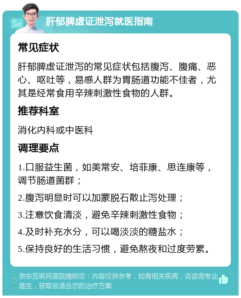 肝郁脾虚证泄泻就医指南 常见症状 肝郁脾虚证泄泻的常见症状包括腹泻、腹痛、恶心、呕吐等，易感人群为胃肠道功能不佳者，尤其是经常食用辛辣刺激性食物的人群。 推荐科室 消化内科或中医科 调理要点 1.口服益生菌，如美常安、培菲康、思连康等，调节肠道菌群； 2.腹泻明显时可以加蒙脱石散止泻处理； 3.注意饮食清淡，避免辛辣刺激性食物； 4.及时补充水分，可以喝淡淡的糖盐水； 5.保持良好的生活习惯，避免熬夜和过度劳累。