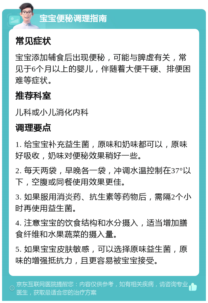 宝宝便秘调理指南 常见症状 宝宝添加辅食后出现便秘，可能与脾虚有关，常见于6个月以上的婴儿，伴随着大便干硬、排便困难等症状。 推荐科室 儿科或小儿消化内科 调理要点 1. 给宝宝补充益生菌，原味和奶味都可以，原味好吸收，奶味对便秘效果稍好一些。 2. 每天两袋，早晚各一袋，冲调水温控制在37°以下，空腹或同餐使用效果更佳。 3. 如果服用消炎药、抗生素等药物后，需隔2个小时再使用益生菌。 4. 注意宝宝的饮食结构和水分摄入，适当增加膳食纤维和水果蔬菜的摄入量。 5. 如果宝宝皮肤敏感，可以选择原味益生菌，原味的增强抵抗力，且更容易被宝宝接受。