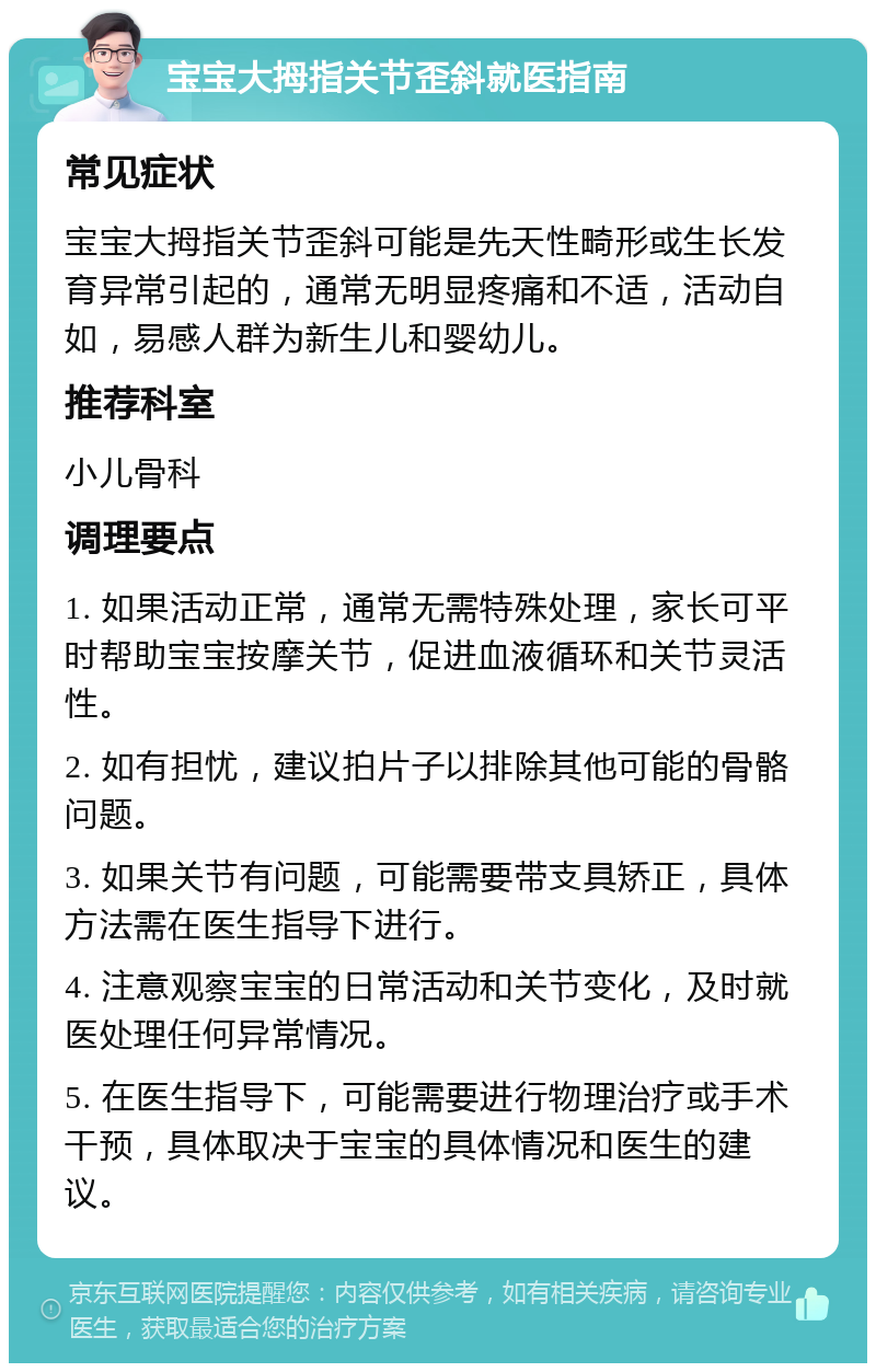 宝宝大拇指关节歪斜就医指南 常见症状 宝宝大拇指关节歪斜可能是先天性畸形或生长发育异常引起的，通常无明显疼痛和不适，活动自如，易感人群为新生儿和婴幼儿。 推荐科室 小儿骨科 调理要点 1. 如果活动正常，通常无需特殊处理，家长可平时帮助宝宝按摩关节，促进血液循环和关节灵活性。 2. 如有担忧，建议拍片子以排除其他可能的骨骼问题。 3. 如果关节有问题，可能需要带支具矫正，具体方法需在医生指导下进行。 4. 注意观察宝宝的日常活动和关节变化，及时就医处理任何异常情况。 5. 在医生指导下，可能需要进行物理治疗或手术干预，具体取决于宝宝的具体情况和医生的建议。