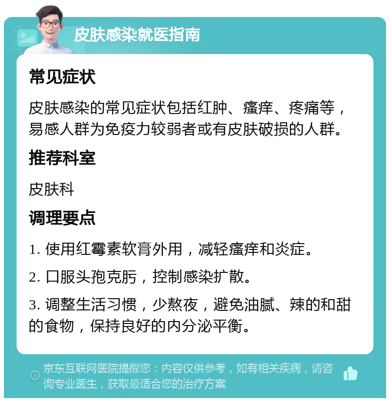 皮肤感染就医指南 常见症状 皮肤感染的常见症状包括红肿、瘙痒、疼痛等，易感人群为免疫力较弱者或有皮肤破损的人群。 推荐科室 皮肤科 调理要点 1. 使用红霉素软膏外用，减轻瘙痒和炎症。 2. 口服头孢克肟，控制感染扩散。 3. 调整生活习惯，少熬夜，避免油腻、辣的和甜的食物，保持良好的内分泌平衡。