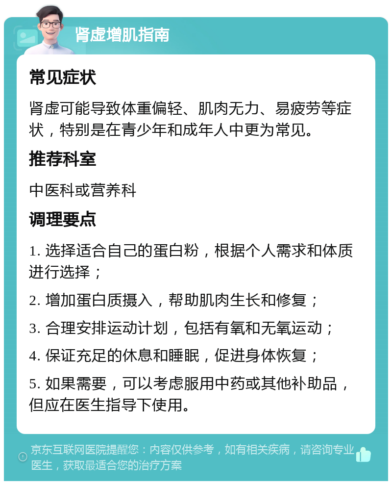 肾虚增肌指南 常见症状 肾虚可能导致体重偏轻、肌肉无力、易疲劳等症状，特别是在青少年和成年人中更为常见。 推荐科室 中医科或营养科 调理要点 1. 选择适合自己的蛋白粉，根据个人需求和体质进行选择； 2. 增加蛋白质摄入，帮助肌肉生长和修复； 3. 合理安排运动计划，包括有氧和无氧运动； 4. 保证充足的休息和睡眠，促进身体恢复； 5. 如果需要，可以考虑服用中药或其他补助品，但应在医生指导下使用。