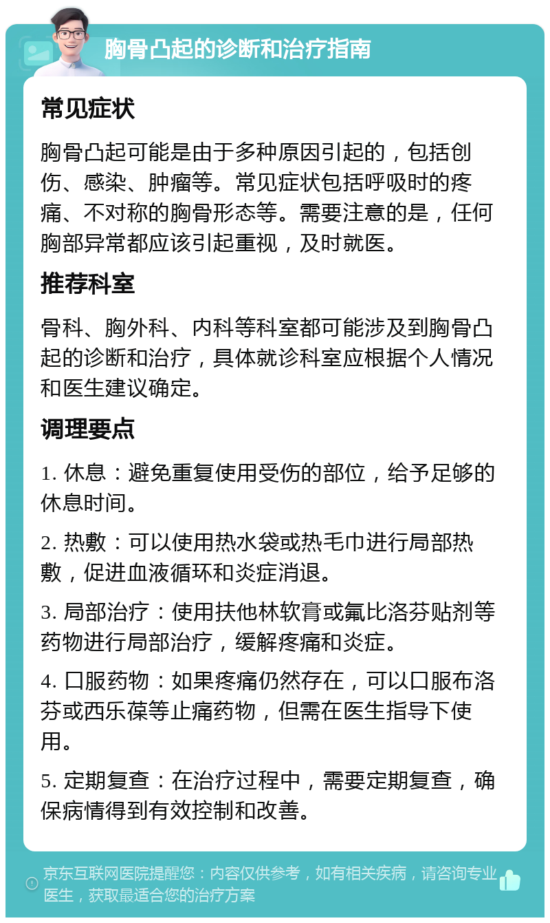 胸骨凸起的诊断和治疗指南 常见症状 胸骨凸起可能是由于多种原因引起的，包括创伤、感染、肿瘤等。常见症状包括呼吸时的疼痛、不对称的胸骨形态等。需要注意的是，任何胸部异常都应该引起重视，及时就医。 推荐科室 骨科、胸外科、内科等科室都可能涉及到胸骨凸起的诊断和治疗，具体就诊科室应根据个人情况和医生建议确定。 调理要点 1. 休息：避免重复使用受伤的部位，给予足够的休息时间。 2. 热敷：可以使用热水袋或热毛巾进行局部热敷，促进血液循环和炎症消退。 3. 局部治疗：使用扶他林软膏或氟比洛芬贴剂等药物进行局部治疗，缓解疼痛和炎症。 4. 口服药物：如果疼痛仍然存在，可以口服布洛芬或西乐葆等止痛药物，但需在医生指导下使用。 5. 定期复查：在治疗过程中，需要定期复查，确保病情得到有效控制和改善。