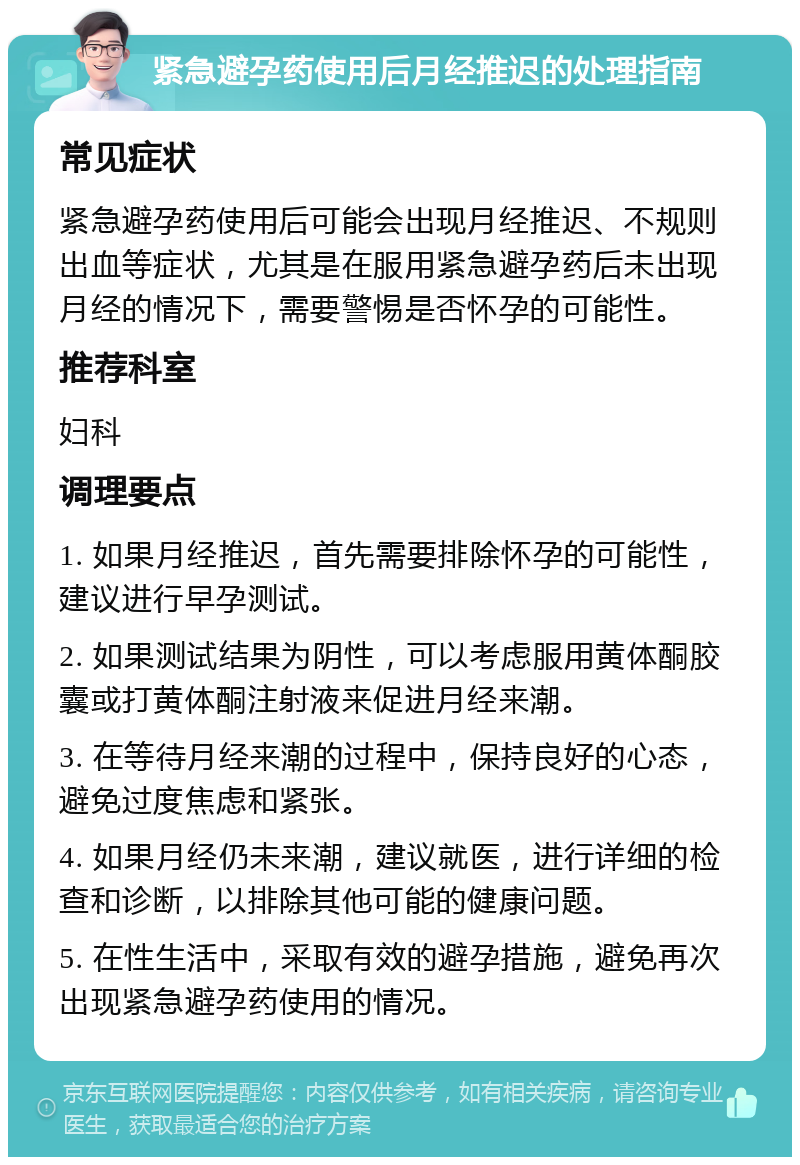 紧急避孕药使用后月经推迟的处理指南 常见症状 紧急避孕药使用后可能会出现月经推迟、不规则出血等症状，尤其是在服用紧急避孕药后未出现月经的情况下，需要警惕是否怀孕的可能性。 推荐科室 妇科 调理要点 1. 如果月经推迟，首先需要排除怀孕的可能性，建议进行早孕测试。 2. 如果测试结果为阴性，可以考虑服用黄体酮胶囊或打黄体酮注射液来促进月经来潮。 3. 在等待月经来潮的过程中，保持良好的心态，避免过度焦虑和紧张。 4. 如果月经仍未来潮，建议就医，进行详细的检查和诊断，以排除其他可能的健康问题。 5. 在性生活中，采取有效的避孕措施，避免再次出现紧急避孕药使用的情况。