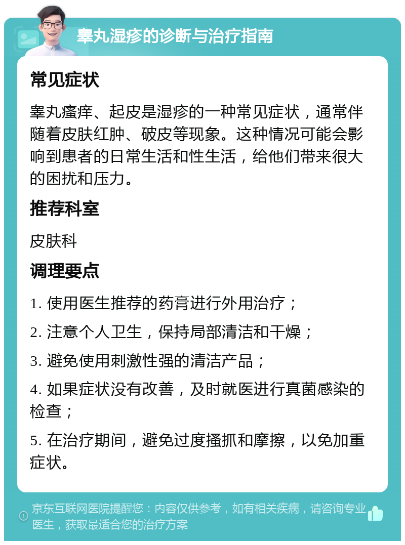 睾丸湿疹的诊断与治疗指南 常见症状 睾丸瘙痒、起皮是湿疹的一种常见症状，通常伴随着皮肤红肿、破皮等现象。这种情况可能会影响到患者的日常生活和性生活，给他们带来很大的困扰和压力。 推荐科室 皮肤科 调理要点 1. 使用医生推荐的药膏进行外用治疗； 2. 注意个人卫生，保持局部清洁和干燥； 3. 避免使用刺激性强的清洁产品； 4. 如果症状没有改善，及时就医进行真菌感染的检查； 5. 在治疗期间，避免过度搔抓和摩擦，以免加重症状。