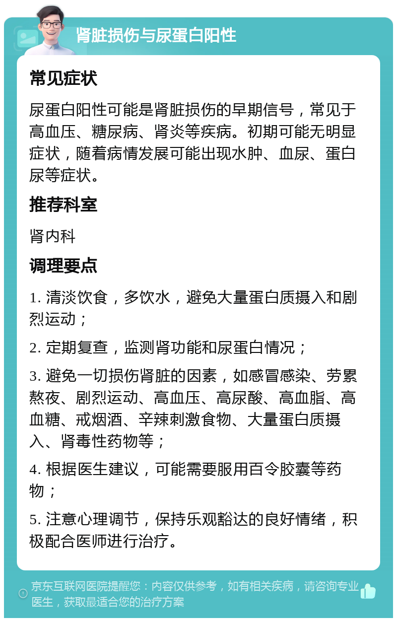 肾脏损伤与尿蛋白阳性 常见症状 尿蛋白阳性可能是肾脏损伤的早期信号，常见于高血压、糖尿病、肾炎等疾病。初期可能无明显症状，随着病情发展可能出现水肿、血尿、蛋白尿等症状。 推荐科室 肾内科 调理要点 1. 清淡饮食，多饮水，避免大量蛋白质摄入和剧烈运动； 2. 定期复查，监测肾功能和尿蛋白情况； 3. 避免一切损伤肾脏的因素，如感冒感染、劳累熬夜、剧烈运动、高血压、高尿酸、高血脂、高血糖、戒烟酒、辛辣刺激食物、大量蛋白质摄入、肾毒性药物等； 4. 根据医生建议，可能需要服用百令胶囊等药物； 5. 注意心理调节，保持乐观豁达的良好情绪，积极配合医师进行治疗。