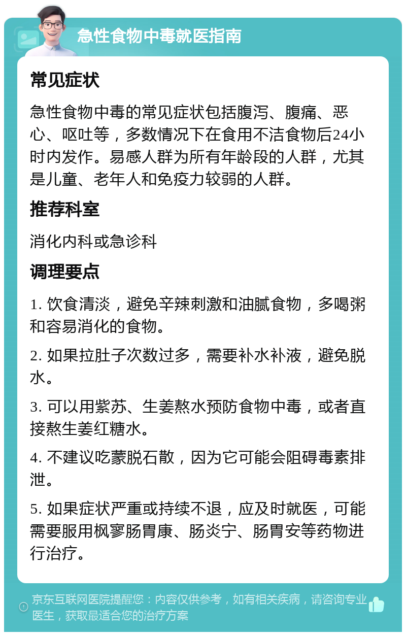 急性食物中毒就医指南 常见症状 急性食物中毒的常见症状包括腹泻、腹痛、恶心、呕吐等，多数情况下在食用不洁食物后24小时内发作。易感人群为所有年龄段的人群，尤其是儿童、老年人和免疫力较弱的人群。 推荐科室 消化内科或急诊科 调理要点 1. 饮食清淡，避免辛辣刺激和油腻食物，多喝粥和容易消化的食物。 2. 如果拉肚子次数过多，需要补水补液，避免脱水。 3. 可以用紫苏、生姜熬水预防食物中毒，或者直接熬生姜红糖水。 4. 不建议吃蒙脱石散，因为它可能会阻碍毒素排泄。 5. 如果症状严重或持续不退，应及时就医，可能需要服用枫寥肠胃康、肠炎宁、肠胃安等药物进行治疗。