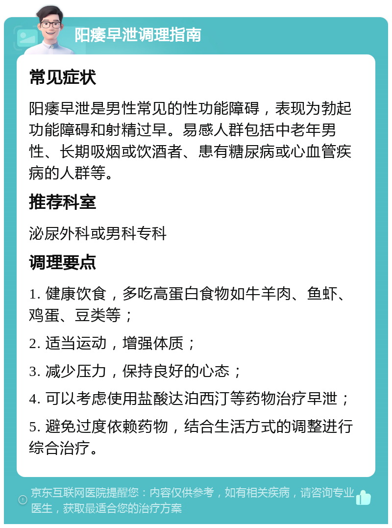 阳痿早泄调理指南 常见症状 阳痿早泄是男性常见的性功能障碍，表现为勃起功能障碍和射精过早。易感人群包括中老年男性、长期吸烟或饮酒者、患有糖尿病或心血管疾病的人群等。 推荐科室 泌尿外科或男科专科 调理要点 1. 健康饮食，多吃高蛋白食物如牛羊肉、鱼虾、鸡蛋、豆类等； 2. 适当运动，增强体质； 3. 减少压力，保持良好的心态； 4. 可以考虑使用盐酸达泊西汀等药物治疗早泄； 5. 避免过度依赖药物，结合生活方式的调整进行综合治疗。