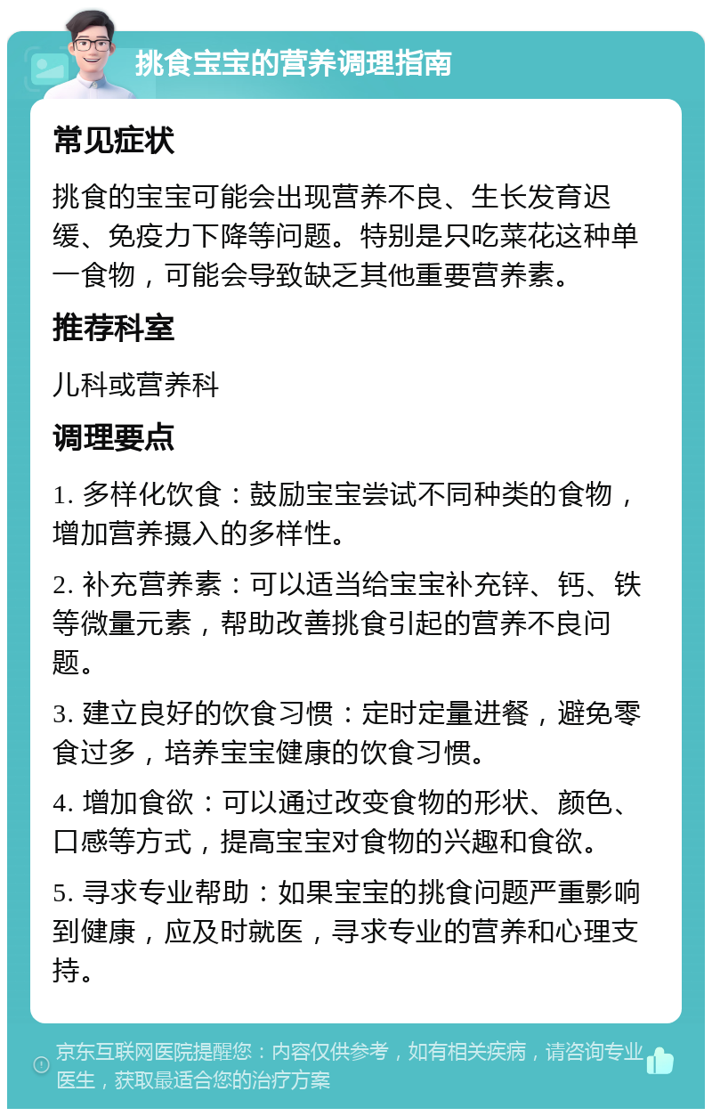 挑食宝宝的营养调理指南 常见症状 挑食的宝宝可能会出现营养不良、生长发育迟缓、免疫力下降等问题。特别是只吃菜花这种单一食物，可能会导致缺乏其他重要营养素。 推荐科室 儿科或营养科 调理要点 1. 多样化饮食：鼓励宝宝尝试不同种类的食物，增加营养摄入的多样性。 2. 补充营养素：可以适当给宝宝补充锌、钙、铁等微量元素，帮助改善挑食引起的营养不良问题。 3. 建立良好的饮食习惯：定时定量进餐，避免零食过多，培养宝宝健康的饮食习惯。 4. 增加食欲：可以通过改变食物的形状、颜色、口感等方式，提高宝宝对食物的兴趣和食欲。 5. 寻求专业帮助：如果宝宝的挑食问题严重影响到健康，应及时就医，寻求专业的营养和心理支持。