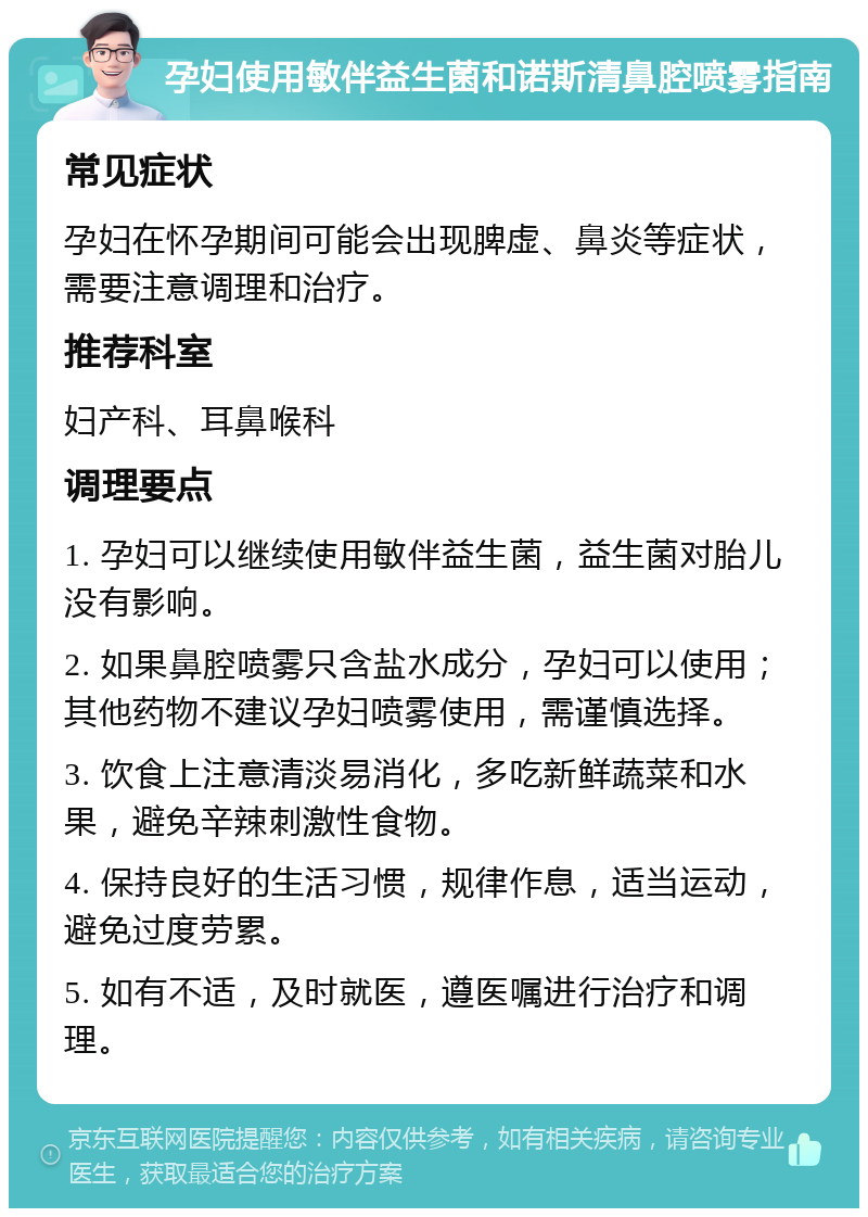 孕妇使用敏伴益生菌和诺斯清鼻腔喷雾指南 常见症状 孕妇在怀孕期间可能会出现脾虚、鼻炎等症状，需要注意调理和治疗。 推荐科室 妇产科、耳鼻喉科 调理要点 1. 孕妇可以继续使用敏伴益生菌，益生菌对胎儿没有影响。 2. 如果鼻腔喷雾只含盐水成分，孕妇可以使用；其他药物不建议孕妇喷雾使用，需谨慎选择。 3. 饮食上注意清淡易消化，多吃新鲜蔬菜和水果，避免辛辣刺激性食物。 4. 保持良好的生活习惯，规律作息，适当运动，避免过度劳累。 5. 如有不适，及时就医，遵医嘱进行治疗和调理。