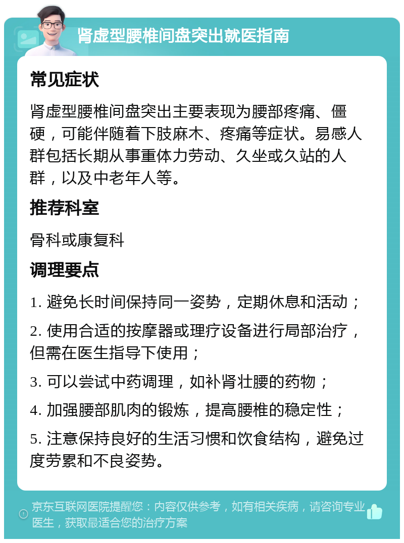 肾虚型腰椎间盘突出就医指南 常见症状 肾虚型腰椎间盘突出主要表现为腰部疼痛、僵硬，可能伴随着下肢麻木、疼痛等症状。易感人群包括长期从事重体力劳动、久坐或久站的人群，以及中老年人等。 推荐科室 骨科或康复科 调理要点 1. 避免长时间保持同一姿势，定期休息和活动； 2. 使用合适的按摩器或理疗设备进行局部治疗，但需在医生指导下使用； 3. 可以尝试中药调理，如补肾壮腰的药物； 4. 加强腰部肌肉的锻炼，提高腰椎的稳定性； 5. 注意保持良好的生活习惯和饮食结构，避免过度劳累和不良姿势。