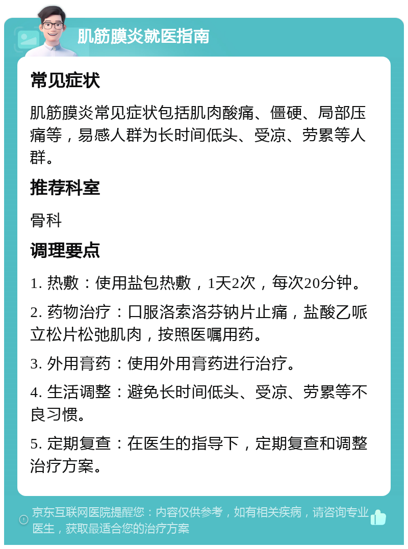 肌筋膜炎就医指南 常见症状 肌筋膜炎常见症状包括肌肉酸痛、僵硬、局部压痛等，易感人群为长时间低头、受凉、劳累等人群。 推荐科室 骨科 调理要点 1. 热敷：使用盐包热敷，1天2次，每次20分钟。 2. 药物治疗：口服洛索洛芬钠片止痛，盐酸乙哌立松片松弛肌肉，按照医嘱用药。 3. 外用膏药：使用外用膏药进行治疗。 4. 生活调整：避免长时间低头、受凉、劳累等不良习惯。 5. 定期复查：在医生的指导下，定期复查和调整治疗方案。