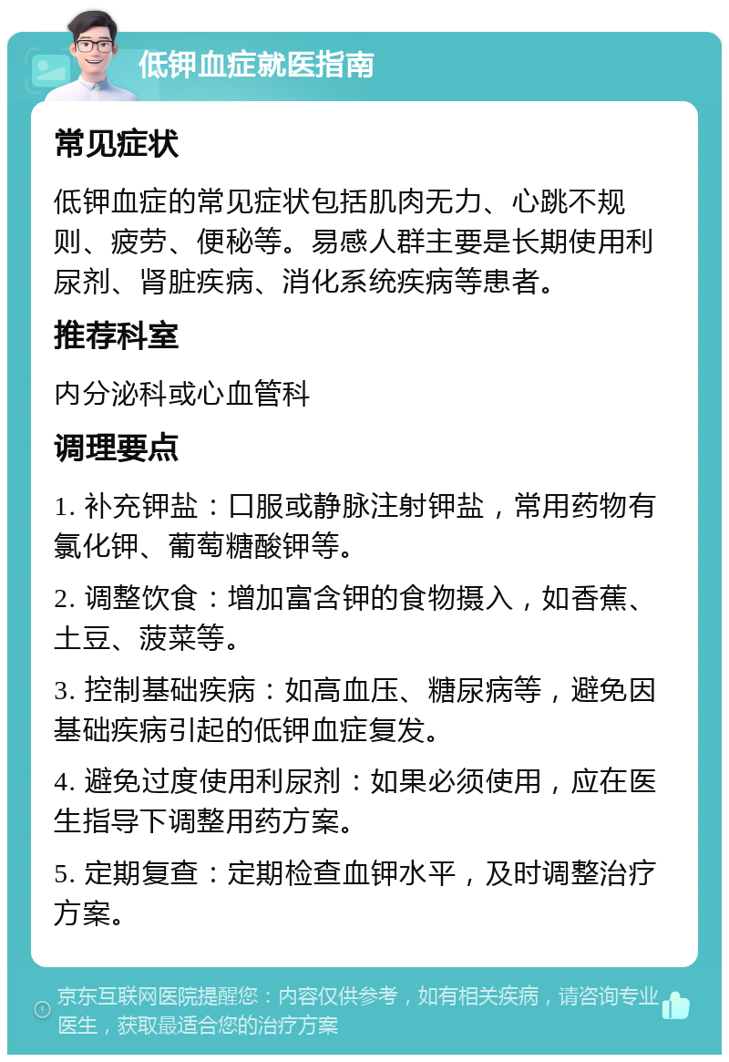 低钾血症就医指南 常见症状 低钾血症的常见症状包括肌肉无力、心跳不规则、疲劳、便秘等。易感人群主要是长期使用利尿剂、肾脏疾病、消化系统疾病等患者。 推荐科室 内分泌科或心血管科 调理要点 1. 补充钾盐：口服或静脉注射钾盐，常用药物有氯化钾、葡萄糖酸钾等。 2. 调整饮食：增加富含钾的食物摄入，如香蕉、土豆、菠菜等。 3. 控制基础疾病：如高血压、糖尿病等，避免因基础疾病引起的低钾血症复发。 4. 避免过度使用利尿剂：如果必须使用，应在医生指导下调整用药方案。 5. 定期复查：定期检查血钾水平，及时调整治疗方案。