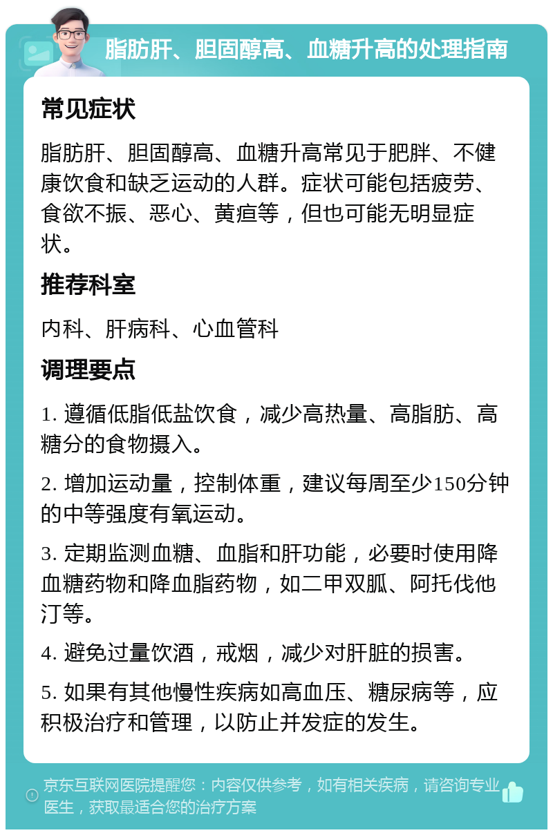 脂肪肝、胆固醇高、血糖升高的处理指南 常见症状 脂肪肝、胆固醇高、血糖升高常见于肥胖、不健康饮食和缺乏运动的人群。症状可能包括疲劳、食欲不振、恶心、黄疸等，但也可能无明显症状。 推荐科室 内科、肝病科、心血管科 调理要点 1. 遵循低脂低盐饮食，减少高热量、高脂肪、高糖分的食物摄入。 2. 增加运动量，控制体重，建议每周至少150分钟的中等强度有氧运动。 3. 定期监测血糖、血脂和肝功能，必要时使用降血糖药物和降血脂药物，如二甲双胍、阿托伐他汀等。 4. 避免过量饮酒，戒烟，减少对肝脏的损害。 5. 如果有其他慢性疾病如高血压、糖尿病等，应积极治疗和管理，以防止并发症的发生。