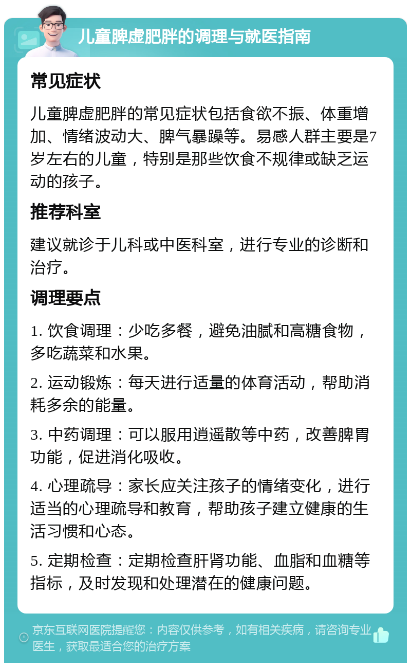 儿童脾虚肥胖的调理与就医指南 常见症状 儿童脾虚肥胖的常见症状包括食欲不振、体重增加、情绪波动大、脾气暴躁等。易感人群主要是7岁左右的儿童，特别是那些饮食不规律或缺乏运动的孩子。 推荐科室 建议就诊于儿科或中医科室，进行专业的诊断和治疗。 调理要点 1. 饮食调理：少吃多餐，避免油腻和高糖食物，多吃蔬菜和水果。 2. 运动锻炼：每天进行适量的体育活动，帮助消耗多余的能量。 3. 中药调理：可以服用逍遥散等中药，改善脾胃功能，促进消化吸收。 4. 心理疏导：家长应关注孩子的情绪变化，进行适当的心理疏导和教育，帮助孩子建立健康的生活习惯和心态。 5. 定期检查：定期检查肝肾功能、血脂和血糖等指标，及时发现和处理潜在的健康问题。