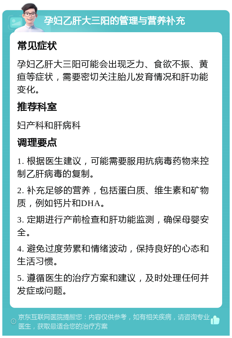 孕妇乙肝大三阳的管理与营养补充 常见症状 孕妇乙肝大三阳可能会出现乏力、食欲不振、黄疸等症状，需要密切关注胎儿发育情况和肝功能变化。 推荐科室 妇产科和肝病科 调理要点 1. 根据医生建议，可能需要服用抗病毒药物来控制乙肝病毒的复制。 2. 补充足够的营养，包括蛋白质、维生素和矿物质，例如钙片和DHA。 3. 定期进行产前检查和肝功能监测，确保母婴安全。 4. 避免过度劳累和情绪波动，保持良好的心态和生活习惯。 5. 遵循医生的治疗方案和建议，及时处理任何并发症或问题。