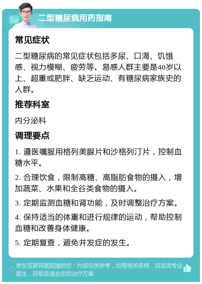 二型糖尿病用药指南 常见症状 二型糖尿病的常见症状包括多尿、口渴、饥饿感、视力模糊、疲劳等。易感人群主要是40岁以上、超重或肥胖、缺乏运动、有糖尿病家族史的人群。 推荐科室 内分泌科 调理要点 1. 遵医嘱服用格列美脲片和沙格列汀片，控制血糖水平。 2. 合理饮食，限制高糖、高脂肪食物的摄入，增加蔬菜、水果和全谷类食物的摄入。 3. 定期监测血糖和肾功能，及时调整治疗方案。 4. 保持适当的体重和进行规律的运动，帮助控制血糖和改善身体健康。 5. 定期复查，避免并发症的发生。