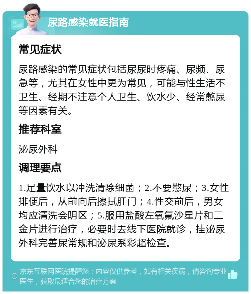 尿路感染就医指南 常见症状 尿路感染的常见症状包括尿尿时疼痛、尿频、尿急等，尤其在女性中更为常见，可能与性生活不卫生、经期不注意个人卫生、饮水少、经常憋尿等因素有关。 推荐科室 泌尿外科 调理要点 1.足量饮水以冲洗清除细菌；2.不要憋尿；3.女性排便后，从前向后擦拭肛门；4.性交前后，男女均应清洗会阴区；5.服用盐酸左氧氟沙星片和三金片进行治疗，必要时去线下医院就诊，挂泌尿外科完善尿常规和泌尿系彩超检查。