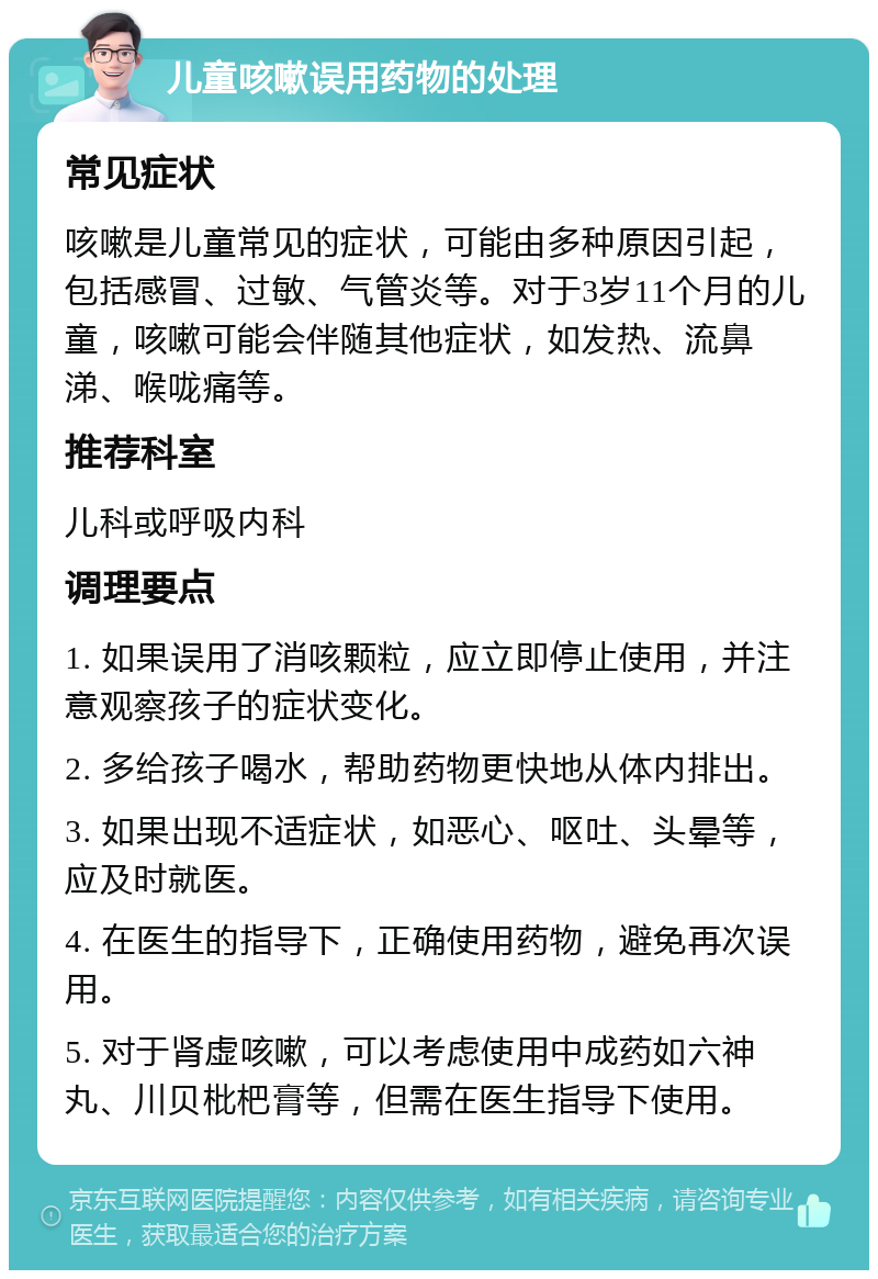 儿童咳嗽误用药物的处理 常见症状 咳嗽是儿童常见的症状，可能由多种原因引起，包括感冒、过敏、气管炎等。对于3岁11个月的儿童，咳嗽可能会伴随其他症状，如发热、流鼻涕、喉咙痛等。 推荐科室 儿科或呼吸内科 调理要点 1. 如果误用了消咳颗粒，应立即停止使用，并注意观察孩子的症状变化。 2. 多给孩子喝水，帮助药物更快地从体内排出。 3. 如果出现不适症状，如恶心、呕吐、头晕等，应及时就医。 4. 在医生的指导下，正确使用药物，避免再次误用。 5. 对于肾虚咳嗽，可以考虑使用中成药如六神丸、川贝枇杷膏等，但需在医生指导下使用。