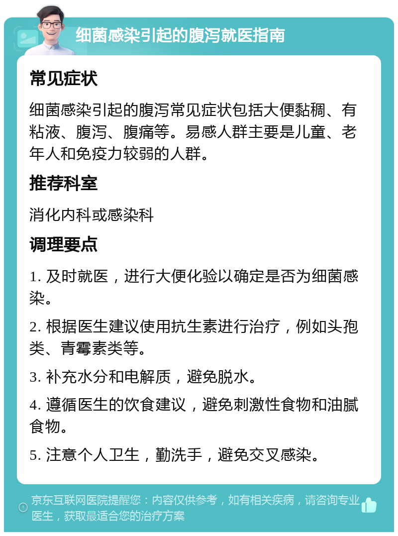 细菌感染引起的腹泻就医指南 常见症状 细菌感染引起的腹泻常见症状包括大便黏稠、有粘液、腹泻、腹痛等。易感人群主要是儿童、老年人和免疫力较弱的人群。 推荐科室 消化内科或感染科 调理要点 1. 及时就医，进行大便化验以确定是否为细菌感染。 2. 根据医生建议使用抗生素进行治疗，例如头孢类、青霉素类等。 3. 补充水分和电解质，避免脱水。 4. 遵循医生的饮食建议，避免刺激性食物和油腻食物。 5. 注意个人卫生，勤洗手，避免交叉感染。