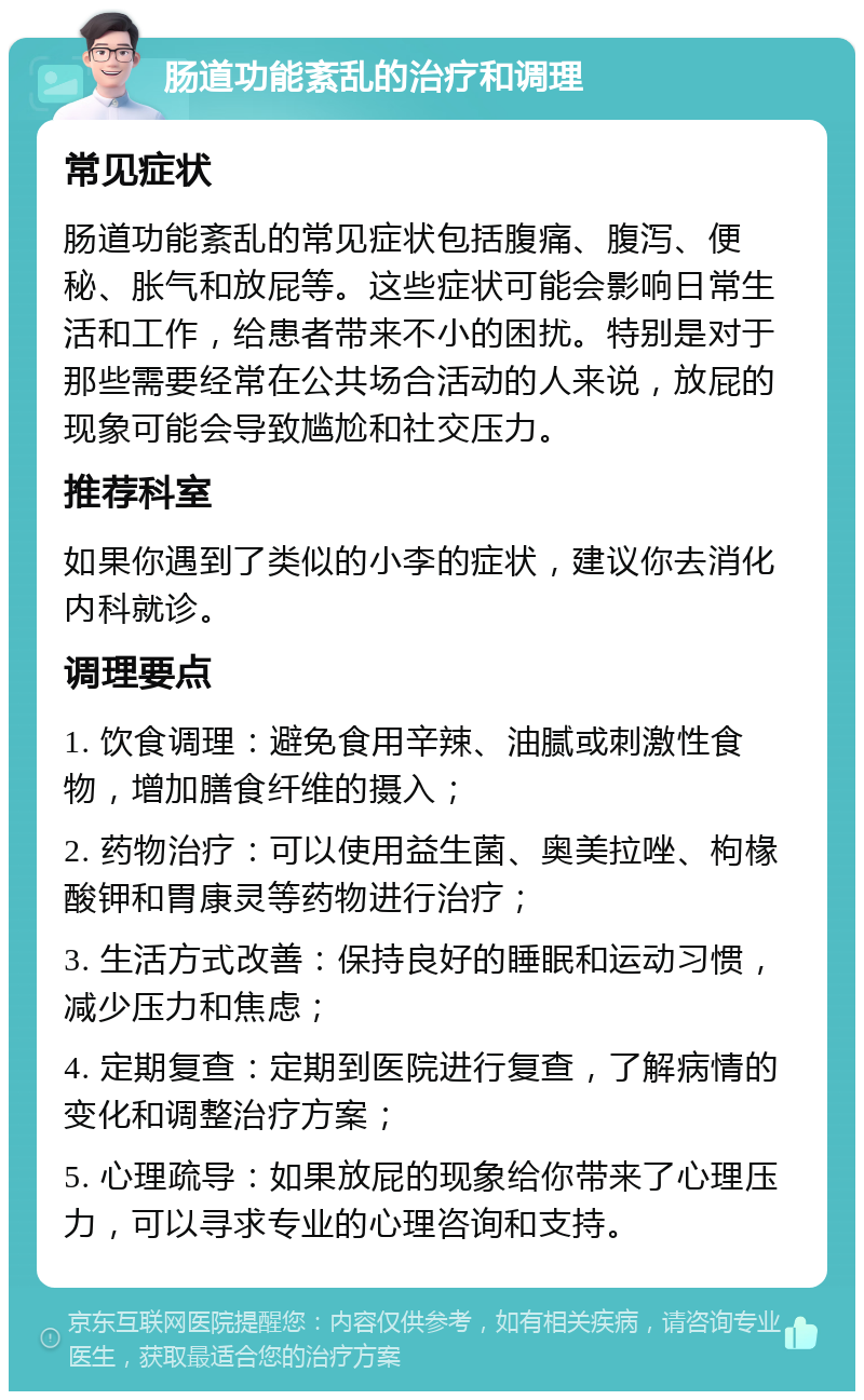 肠道功能紊乱的治疗和调理 常见症状 肠道功能紊乱的常见症状包括腹痛、腹泻、便秘、胀气和放屁等。这些症状可能会影响日常生活和工作，给患者带来不小的困扰。特别是对于那些需要经常在公共场合活动的人来说，放屁的现象可能会导致尴尬和社交压力。 推荐科室 如果你遇到了类似的小李的症状，建议你去消化内科就诊。 调理要点 1. 饮食调理：避免食用辛辣、油腻或刺激性食物，增加膳食纤维的摄入； 2. 药物治疗：可以使用益生菌、奥美拉唑、枸椽酸钾和胃康灵等药物进行治疗； 3. 生活方式改善：保持良好的睡眠和运动习惯，减少压力和焦虑； 4. 定期复查：定期到医院进行复查，了解病情的变化和调整治疗方案； 5. 心理疏导：如果放屁的现象给你带来了心理压力，可以寻求专业的心理咨询和支持。