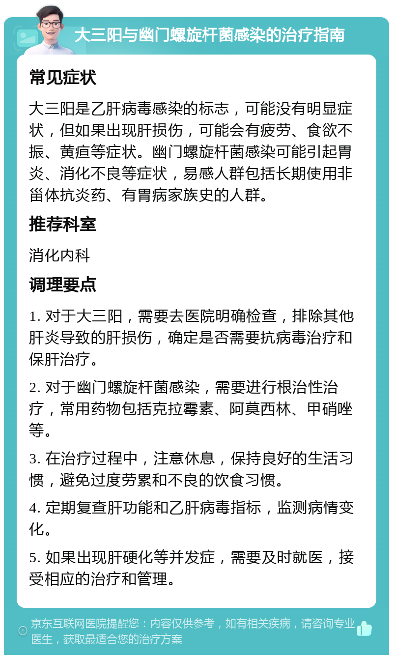 大三阳与幽门螺旋杆菌感染的治疗指南 常见症状 大三阳是乙肝病毒感染的标志，可能没有明显症状，但如果出现肝损伤，可能会有疲劳、食欲不振、黄疸等症状。幽门螺旋杆菌感染可能引起胃炎、消化不良等症状，易感人群包括长期使用非甾体抗炎药、有胃病家族史的人群。 推荐科室 消化内科 调理要点 1. 对于大三阳，需要去医院明确检查，排除其他肝炎导致的肝损伤，确定是否需要抗病毒治疗和保肝治疗。 2. 对于幽门螺旋杆菌感染，需要进行根治性治疗，常用药物包括克拉霉素、阿莫西林、甲硝唑等。 3. 在治疗过程中，注意休息，保持良好的生活习惯，避免过度劳累和不良的饮食习惯。 4. 定期复查肝功能和乙肝病毒指标，监测病情变化。 5. 如果出现肝硬化等并发症，需要及时就医，接受相应的治疗和管理。