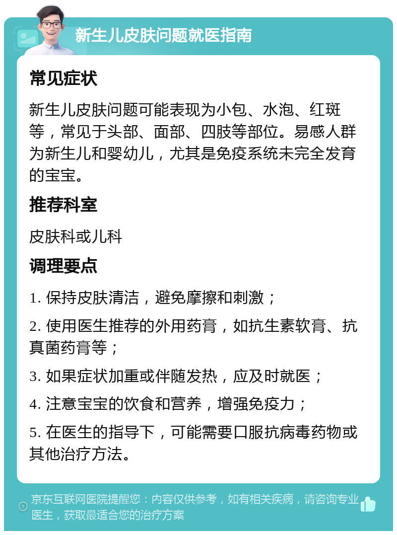 新生儿皮肤问题就医指南 常见症状 新生儿皮肤问题可能表现为小包、水泡、红斑等，常见于头部、面部、四肢等部位。易感人群为新生儿和婴幼儿，尤其是免疫系统未完全发育的宝宝。 推荐科室 皮肤科或儿科 调理要点 1. 保持皮肤清洁，避免摩擦和刺激； 2. 使用医生推荐的外用药膏，如抗生素软膏、抗真菌药膏等； 3. 如果症状加重或伴随发热，应及时就医； 4. 注意宝宝的饮食和营养，增强免疫力； 5. 在医生的指导下，可能需要口服抗病毒药物或其他治疗方法。