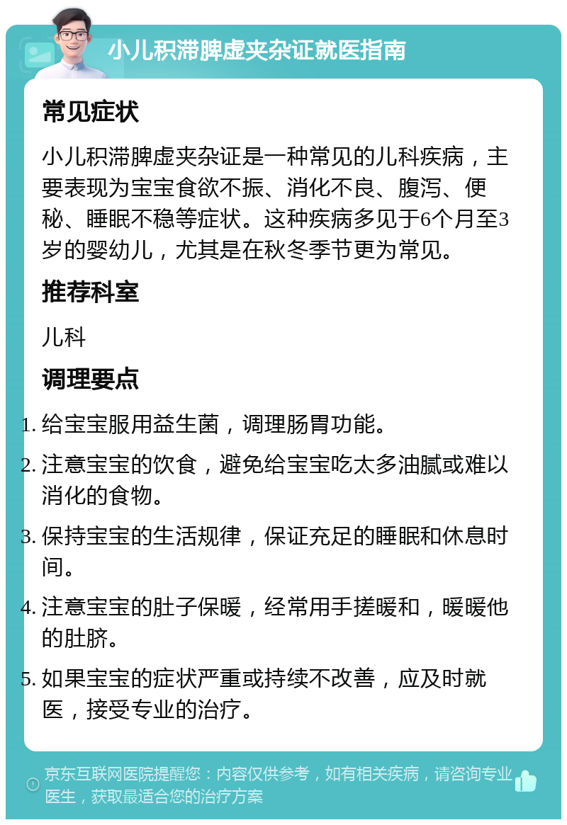 小儿积滞脾虚夹杂证就医指南 常见症状 小儿积滞脾虚夹杂证是一种常见的儿科疾病，主要表现为宝宝食欲不振、消化不良、腹泻、便秘、睡眠不稳等症状。这种疾病多见于6个月至3岁的婴幼儿，尤其是在秋冬季节更为常见。 推荐科室 儿科 调理要点 给宝宝服用益生菌，调理肠胃功能。 注意宝宝的饮食，避免给宝宝吃太多油腻或难以消化的食物。 保持宝宝的生活规律，保证充足的睡眠和休息时间。 注意宝宝的肚子保暖，经常用手搓暖和，暖暖他的肚脐。 如果宝宝的症状严重或持续不改善，应及时就医，接受专业的治疗。