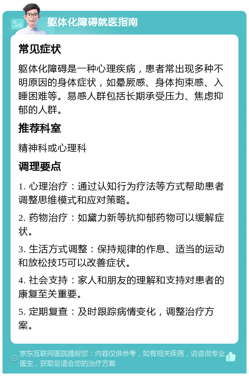 躯体化障碍就医指南 常见症状 躯体化障碍是一种心理疾病，患者常出现多种不明原因的身体症状，如晕厥感、身体拘束感、入睡困难等。易感人群包括长期承受压力、焦虑抑郁的人群。 推荐科室 精神科或心理科 调理要点 1. 心理治疗：通过认知行为疗法等方式帮助患者调整思维模式和应对策略。 2. 药物治疗：如黛力新等抗抑郁药物可以缓解症状。 3. 生活方式调整：保持规律的作息、适当的运动和放松技巧可以改善症状。 4. 社会支持：家人和朋友的理解和支持对患者的康复至关重要。 5. 定期复查：及时跟踪病情变化，调整治疗方案。