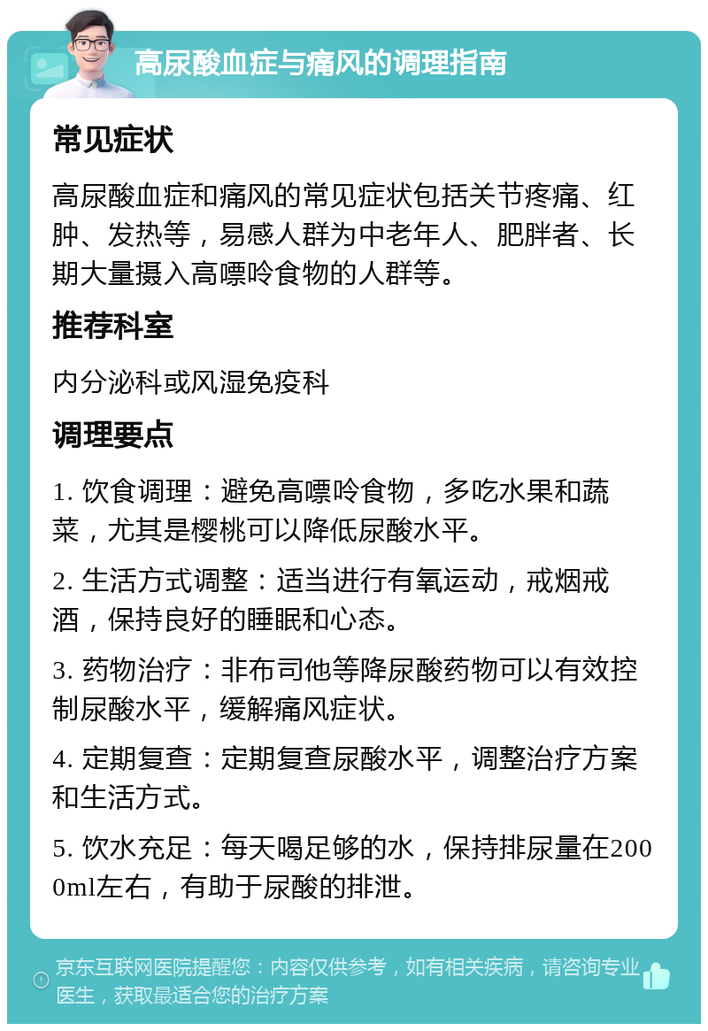 高尿酸血症与痛风的调理指南 常见症状 高尿酸血症和痛风的常见症状包括关节疼痛、红肿、发热等，易感人群为中老年人、肥胖者、长期大量摄入高嘌呤食物的人群等。 推荐科室 内分泌科或风湿免疫科 调理要点 1. 饮食调理：避免高嘌呤食物，多吃水果和蔬菜，尤其是樱桃可以降低尿酸水平。 2. 生活方式调整：适当进行有氧运动，戒烟戒酒，保持良好的睡眠和心态。 3. 药物治疗：非布司他等降尿酸药物可以有效控制尿酸水平，缓解痛风症状。 4. 定期复查：定期复查尿酸水平，调整治疗方案和生活方式。 5. 饮水充足：每天喝足够的水，保持排尿量在2000ml左右，有助于尿酸的排泄。