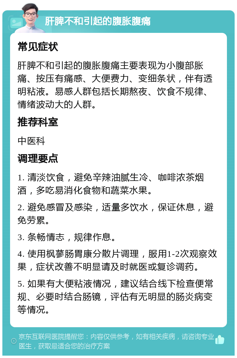 肝脾不和引起的腹胀腹痛 常见症状 肝脾不和引起的腹胀腹痛主要表现为小腹部胀痛、按压有痛感、大便费力、变细条状，伴有透明粘液。易感人群包括长期熬夜、饮食不规律、情绪波动大的人群。 推荐科室 中医科 调理要点 1. 清淡饮食，避免辛辣油腻生冷、咖啡浓茶烟酒，多吃易消化食物和蔬菜水果。 2. 避免感冒及感染，适量多饮水，保证休息，避免劳累。 3. 条畅情志，规律作息。 4. 使用枫蓼肠胃康分散片调理，服用1-2次观察效果，症状改善不明显请及时就医或复诊调药。 5. 如果有大便粘液情况，建议结合线下检查便常规、必要时结合肠镜，评估有无明显的肠炎病变等情况。