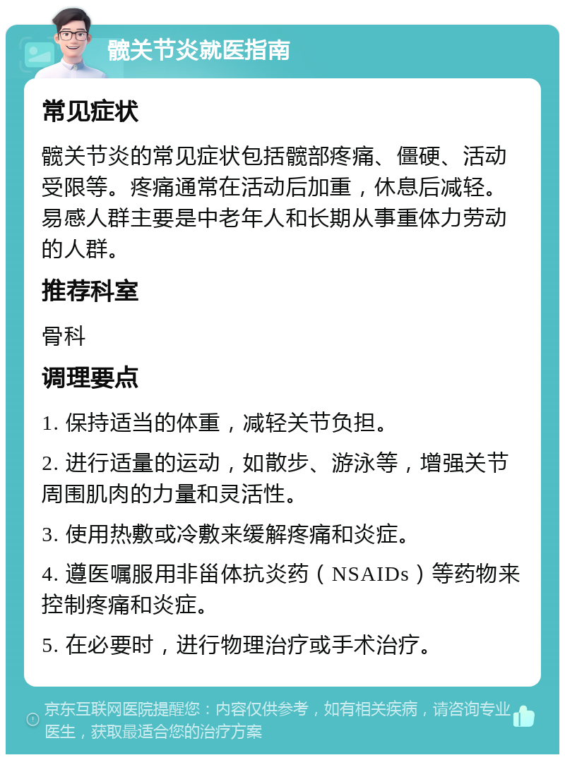 髋关节炎就医指南 常见症状 髋关节炎的常见症状包括髋部疼痛、僵硬、活动受限等。疼痛通常在活动后加重，休息后减轻。易感人群主要是中老年人和长期从事重体力劳动的人群。 推荐科室 骨科 调理要点 1. 保持适当的体重，减轻关节负担。 2. 进行适量的运动，如散步、游泳等，增强关节周围肌肉的力量和灵活性。 3. 使用热敷或冷敷来缓解疼痛和炎症。 4. 遵医嘱服用非甾体抗炎药（NSAIDs）等药物来控制疼痛和炎症。 5. 在必要时，进行物理治疗或手术治疗。