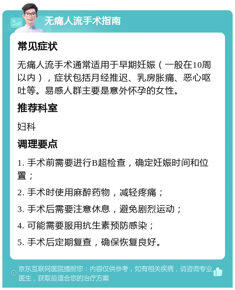 无痛人流手术指南 常见症状 无痛人流手术通常适用于早期妊娠（一般在10周以内），症状包括月经推迟、乳房胀痛、恶心呕吐等。易感人群主要是意外怀孕的女性。 推荐科室 妇科 调理要点 1. 手术前需要进行B超检查，确定妊娠时间和位置； 2. 手术时使用麻醉药物，减轻疼痛； 3. 手术后需要注意休息，避免剧烈运动； 4. 可能需要服用抗生素预防感染； 5. 手术后定期复查，确保恢复良好。