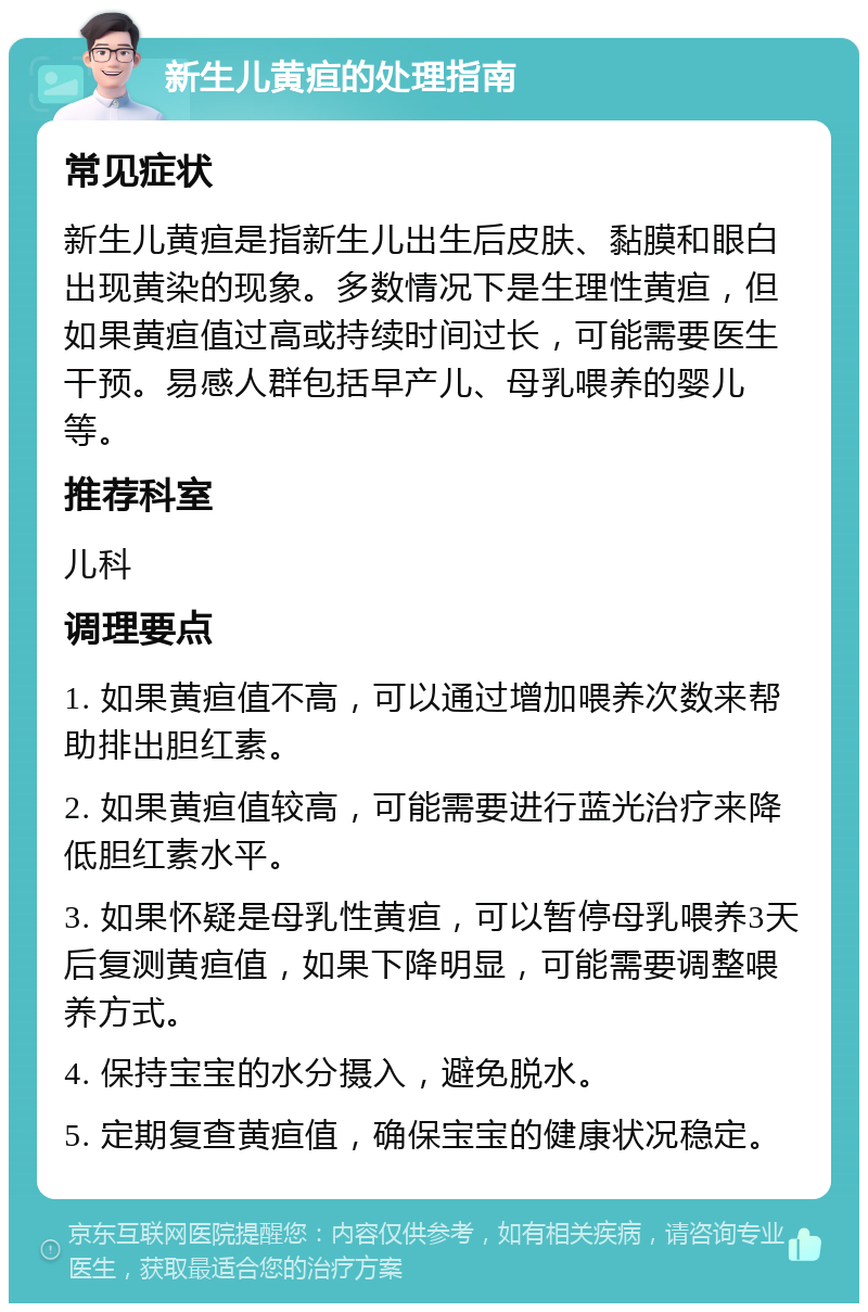 新生儿黄疸的处理指南 常见症状 新生儿黄疸是指新生儿出生后皮肤、黏膜和眼白出现黄染的现象。多数情况下是生理性黄疸，但如果黄疸值过高或持续时间过长，可能需要医生干预。易感人群包括早产儿、母乳喂养的婴儿等。 推荐科室 儿科 调理要点 1. 如果黄疸值不高，可以通过增加喂养次数来帮助排出胆红素。 2. 如果黄疸值较高，可能需要进行蓝光治疗来降低胆红素水平。 3. 如果怀疑是母乳性黄疸，可以暂停母乳喂养3天后复测黄疸值，如果下降明显，可能需要调整喂养方式。 4. 保持宝宝的水分摄入，避免脱水。 5. 定期复查黄疸值，确保宝宝的健康状况稳定。