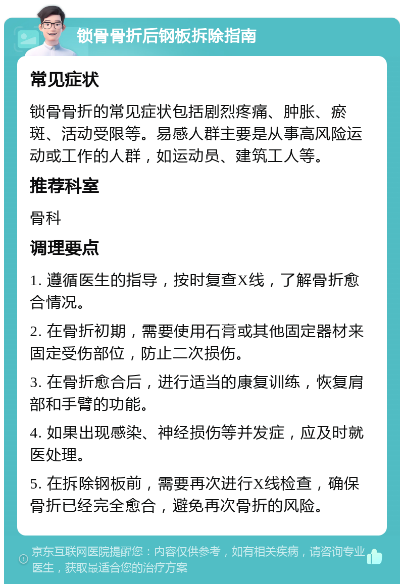 锁骨骨折后钢板拆除指南 常见症状 锁骨骨折的常见症状包括剧烈疼痛、肿胀、瘀斑、活动受限等。易感人群主要是从事高风险运动或工作的人群，如运动员、建筑工人等。 推荐科室 骨科 调理要点 1. 遵循医生的指导，按时复查X线，了解骨折愈合情况。 2. 在骨折初期，需要使用石膏或其他固定器材来固定受伤部位，防止二次损伤。 3. 在骨折愈合后，进行适当的康复训练，恢复肩部和手臂的功能。 4. 如果出现感染、神经损伤等并发症，应及时就医处理。 5. 在拆除钢板前，需要再次进行X线检查，确保骨折已经完全愈合，避免再次骨折的风险。