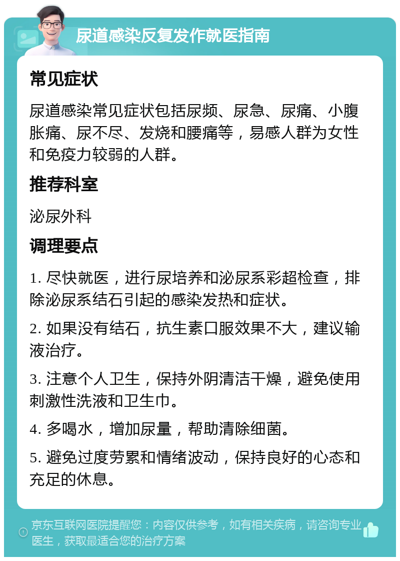 尿道感染反复发作就医指南 常见症状 尿道感染常见症状包括尿频、尿急、尿痛、小腹胀痛、尿不尽、发烧和腰痛等，易感人群为女性和免疫力较弱的人群。 推荐科室 泌尿外科 调理要点 1. 尽快就医，进行尿培养和泌尿系彩超检查，排除泌尿系结石引起的感染发热和症状。 2. 如果没有结石，抗生素口服效果不大，建议输液治疗。 3. 注意个人卫生，保持外阴清洁干燥，避免使用刺激性洗液和卫生巾。 4. 多喝水，增加尿量，帮助清除细菌。 5. 避免过度劳累和情绪波动，保持良好的心态和充足的休息。