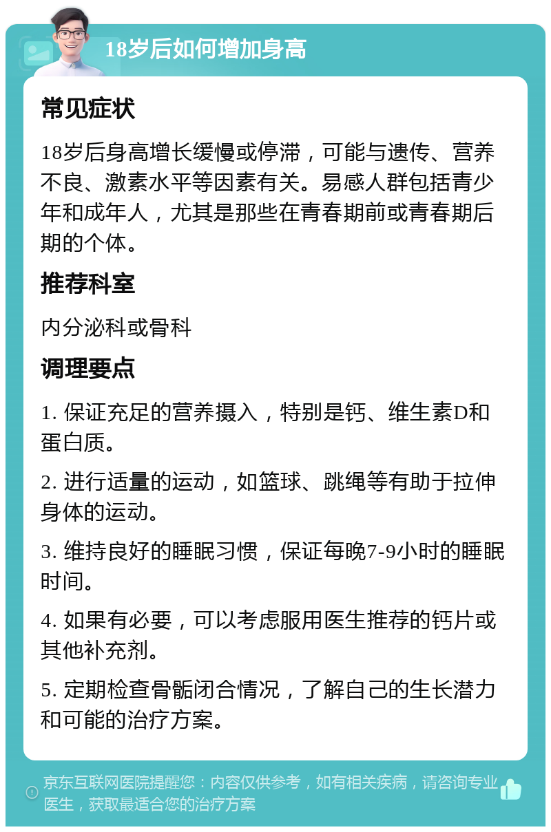 18岁后如何增加身高 常见症状 18岁后身高增长缓慢或停滞，可能与遗传、营养不良、激素水平等因素有关。易感人群包括青少年和成年人，尤其是那些在青春期前或青春期后期的个体。 推荐科室 内分泌科或骨科 调理要点 1. 保证充足的营养摄入，特别是钙、维生素D和蛋白质。 2. 进行适量的运动，如篮球、跳绳等有助于拉伸身体的运动。 3. 维持良好的睡眠习惯，保证每晚7-9小时的睡眠时间。 4. 如果有必要，可以考虑服用医生推荐的钙片或其他补充剂。 5. 定期检查骨骺闭合情况，了解自己的生长潜力和可能的治疗方案。