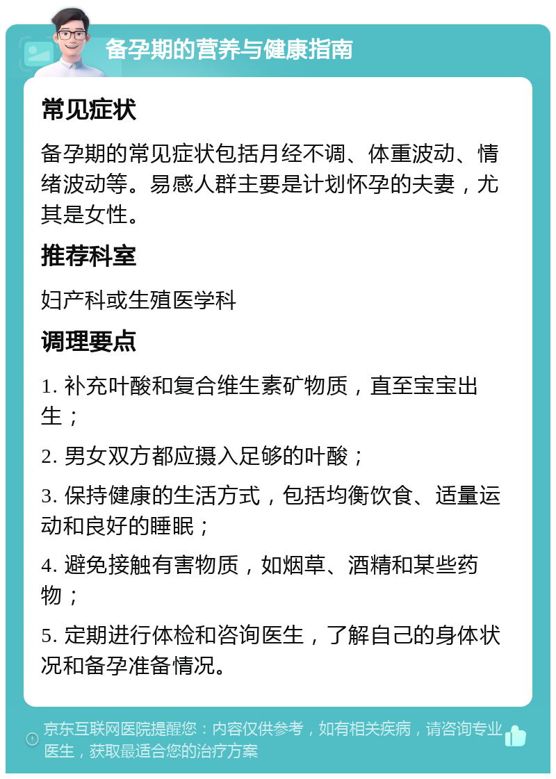 备孕期的营养与健康指南 常见症状 备孕期的常见症状包括月经不调、体重波动、情绪波动等。易感人群主要是计划怀孕的夫妻，尤其是女性。 推荐科室 妇产科或生殖医学科 调理要点 1. 补充叶酸和复合维生素矿物质，直至宝宝出生； 2. 男女双方都应摄入足够的叶酸； 3. 保持健康的生活方式，包括均衡饮食、适量运动和良好的睡眠； 4. 避免接触有害物质，如烟草、酒精和某些药物； 5. 定期进行体检和咨询医生，了解自己的身体状况和备孕准备情况。